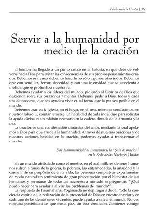 Celebrando la Unión | 29




Servir a la humanidad por
       medio de la oración
    El hombre ha llegado a un punto crítico en la historia, en que debe de vol-
verse hacia Dios para evitar las consecuencias de sus propios pensamientos erra-
dos. Debemos orar; mas debemos hacerlo no sólo algunos, sino todos. Debemos
orar con sencillez, fervor, sinceridad y con una intensidad que se acrecienta a
medida que se profundiza nuestra fe.
    Debemos ayudar a los líderes del mundo, pidiendo al Espíritu de Dios que
descienda sobre sus corazones y mentes. Debemos pedir a Dios, todos y cada
uno de nosotros, que nos ayude a vivir en tal forma que la paz sea posible en el
mundo.
    Debemos orar en la iglesia, en el hogar, en el tren, mientras conducimos, en
nuestro trabajo…, constantemente. La habilidad de cada individuo para solicitar
la ayuda divina es un eslabón necesario en la cadena dorada de la armonía y la
paz.
    La oración es una manifestación dinámica del amor, mediante la cual apela-
mos a Dios para que ayude a la humanidad. A través de nuestras oraciones y de
nuestras acciones basadas en la oración, podemos ayudar a transformar el
mundo.

                              Dag Hammarskjold al inaugurarse la “Sala de oración”
                                                en la Sede de las Naciones Unidas

   En un mundo atribulado como el nuestro, en el cual millares de seres huma-
nos sufren a causa de la guerra, la pobreza, las enfermedades, la ansiedad y la
carencia de un propósito de en la vida, las personas compasivas experimentan
de modo natural un sentimiento de gran preocupación por el bienestar de sus
hermanos y hermanas de todas las naciones; a menudo se preguntan: “¿Qué
puedo hacer para ayudar a aliviar los problemas del mundo?”
   La respuesta de Paramahansa Yogananda no deja lugar a duda: “Sólo la con-
ciencia espiritual, la realización de la presenciad de Dios en nuestro interior y en
cada uno de los demás seres vivientes, puede ayudar a salvar el mundo. No veo
ninguna posibilidad de que exista paz, sin esta condición. Comienza contigo
 