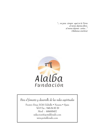 “... no para siempre aquí en la Tierra
                                                      al menos dejemos flores,
                                                  al menos dejemos cantos...”
                                                         (Alabanza conchera)




Para el fomento y desarrollo de las redes espirituales
     Frontoi-Etxea 31241 Zubielki • Navarra • Spain
                Tel & Fax : 948-54 00 20
                  Móvil : 606695452
             redaccion@portaldorado.com
                 www.portaldorado.com
 