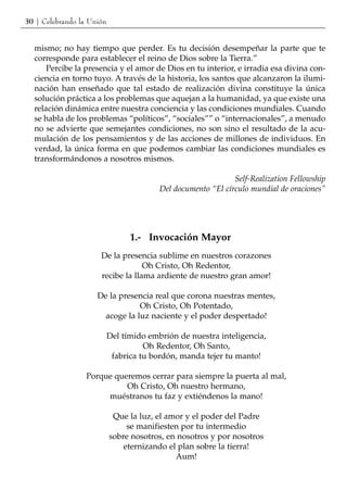 30 | Celebrando la Unión


  mismo; no hay tiempo que perder. Es tu decisión desempeñar la parte que te
  corresponde para establecer el reino de Dios sobre la Tierra.”
      Percibe la presencia y el amor de Dios en tu interior, e irradia esa divina con-
  ciencia en torno tuyo. A través de la historia, los santos que alcanzaron la ilumi-
  nación han enseñado que tal estado de realización divina constituye la única
  solución práctica a los problemas que aquejan a la humanidad, ya que existe una
  relación dinámica entre nuestra conciencia y las condiciones mundiales. Cuando
  se habla de los problemas “políticos”, “sociales”” o “internacionales”, a menudo
  no se advierte que semejantes condiciones, no son sino el resultado de la acu-
  mulación de los pensamientos y de las acciones de millones de individuos. En
  verdad, la única forma en que podemos cambiar las condiciones mundiales es
  transformándonos a nosotros mismos.

                                                              Self-Realization Fellowship
                                         Del documento “El círculo mundial de oraciones”




                                 1.- Invocación Mayor
                      De la presencia sublime en nuestros corazones
                                   Oh Cristo, Oh Redentor,
                      recibe la llama ardiente de nuestro gran amor!

                     De la presencia real que corona nuestras mentes,
                                 Oh Cristo, Oh Potentado,
                       acoge la luz naciente y el poder despertado!

                           Del tímido embrión de nuestra inteligencia,
                                     Oh Redentor, Oh Santo,
                            fabrica tu bordón, manda tejer tu manto!

                  Porque queremos cerrar para siempre la puerta al mal,
                            Oh Cristo, Oh nuestro hermano,
                       muéstranos tu faz y extiéndenos la mano!

                            Que la luz, el amor y el poder del Padre
                                se manifiesten por tu intermedio
                           sobre nosotros, en nosotros y por nosotros
                               eternizando el plan sobre la tierra!
                                             Aum!
 