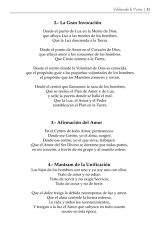 Celebrando la Unión | 31



                2.- La Gran Invocación
         Desde el punto de Luz en la Mente de Dios,
         que afluya Luz a las mentes de los hombres.
              Que la Luz descienda a la Tierra.

       Desde el punto de Amor en el Corazón de Dios,
       que afluya amor a los corazones de los hombres.
                Que Cristo retorne a la Tierra.

    Desde el centro donde la Voluntad de Dios es conocida,
que el propósito guíe a las pequeñas voluntades de los hombres,
         el propósito que los Maestros conocen y sirven.

     Desde el centro que llamamos la raza de los hombres,
          Que se realice el Plan de Amor y de Luz,
            y selle la puerta donde se halla el mal.
                 Que la Luz, el Amor y el Poder
                restablezcan el Plan en la Tierra.



              3.- Afirmación del Amor
          En el Centro de todo Amor, permanezco.
            Desde ese Centro, yo el alma, surgiré.
         Desde ese centro, yo el que sirve, trabajaré.
  ¡Que el Amor del Ser Divino se derrame por todas partes,
   en mi corazón, a través de mi grupo y al mundo entero.



            4.- Mantram de la Unificación
   Los hijos de los hombres son uno y yo soy uno con ellos.
                   Trato de amar y no odiar;
              Trato de servir y no exigir Servicio;
                  Trato de curar y no de herir.

   Que el dolor traiga la debida recompensa de luz y amor.
            Que el alma controle la forma externa,
             La vida y todos los acontecimientos,
    Y traigan a la luz el Amor que subyace en todo cuanto
                      ocurre en ésta época.
 