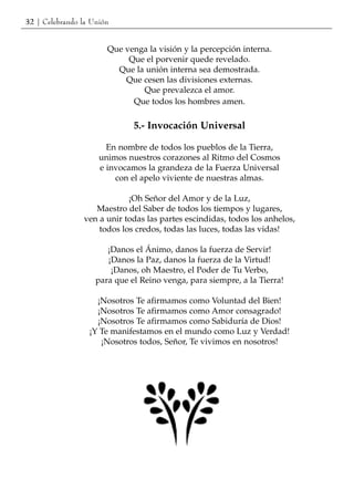 32 | Celebrando la Unión


                       Que venga la visión y la percepción interna.
                            Que el porvenir quede revelado.
                         Que la unión interna sea demostrada.
                           Que cesen las divisiones externas.
                               Que prevalezca el amor.
                             Que todos los hombres amen.

                              5.- Invocación Universal

                       En nombre de todos los pueblos de la Tierra,
                     unimos nuestros corazones al Ritmo del Cosmos
                     e invocamos la grandeza de la Fuerza Universal
                         con el apelo viviente de nuestras almas.

                            ¡Oh Señor del Amor y de la Luz,
                   Maestro del Saber de todos los tiempos y lugares,
                ven a unir todas las partes escindidas, todos los anhelos,
                    todos los credos, todas las luces, todas las vidas!

                       ¡Danos el Ánimo, danos la fuerza de Servir!
                       ¡Danos la Paz, danos la fuerza de la Virtud!
                        ¡Danos, oh Maestro, el Poder de Tu Verbo,
                    para que el Reino venga, para siempre, a la Tierra!

                    ¡Nosotros Te afirmamos como Voluntad del Bien!
                    ¡Nosotros Te afirmamos como Amor consagrado!
                    ¡Nosotros Te afirmamos como Sabiduría de Dios!
                  ¡Y Te manifestamos en el mundo como Luz y Verdad!
                     ¡Nosotros todos, Señor, Te vivimos en nosotros!
 