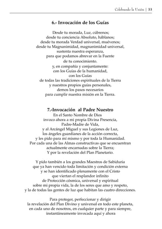 Celebrando la Unión | 33


                6.- Invocación de los Guías

               Desde tu morada, Luz, cúbrenos;
            desde tu conciencia Absoluto, háblanos;
        desde tu morada Verdad universal, muévenos;
      desde tu Magnanimidad, magnanimidad universal,
                  sustenta nuestra esperanza,
            para que podamos abrevar en la Fuente
                       de tu conocimiento.
               y, en compañía y conjuntamente:
                con los Guías de la humanidad,
                          con los Guías
        de todas las tradiciones espirituales de la Tierra
             y nuestros propios guías personales,
                   demos los pasos necesarios
           para cumplir nuestra misión en la Tierra.



             7.-Invocación al Padre Nuestro
                  En el Santo Nombre de Dios
            invoco ahora a mi propia Divina Presencia,
                       Padre-Madre de Vida,
          y al Arcángel Miguel y sus Legiones de Luz,
           los ángeles guardianes de la acción correcta,
      y les pido para mí mismo y por toda la Humanidad.
   Por cada una de las Almas constructivas que se encuentran
              actualmente encarnadas sobre la Tierra;
              Y por la revelación del Plan Planetario.

       Y pido también a los grandes Maestros de Sabiduria
     que ya han vencido toda limitación y condición externa
          y se han identificado plenamente con el Cristo
                 que viertan el resplandor infinito
           de Protección cósmica, universal y espiritual
     sobre mi propia vida, la de los seres que amo y respeto,
y la de todas las gentes de luz que habitan las cuatro direcciones.

               Para proteger, perfeccionar y dirigir
 la revelación del Plan Divino y universal en todo este planeta,
  en cada uno de nosotros, en cualquier parte y para siempre,
             instantáneamente invocada aquí y ahora
 