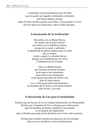 34 | Celebrando la Unión


                      y sostenida como pensamiento puro de Dios,
                    que no puede ser negado u obstruido en absoluto
                               por fuerza alguna, porque
            ¡Sólo el Poder de Dios puede actuar libre y eficazmente! (3 veces)
                  Por eso Señor nos atrevemos a decir: Padre Nuestro...



                           8.-Invocación de la Unificación

                             Me unifico con la Mente Divina,
                             me unifico con el Amor Divino
                           me unifico con la Sabiduría Divina,
                             porque de su amor y sabiduría
                      se desprende la justicia perfecta que yo acato,
                                      que yo acepto.
                            Acato y acepto la voluntad divina
                           porque es la manifestación de Amor
                               y Sabiduría de mi Creador.

                                Pido a la Mente Divina
                             que ilumine mi mente humana
                              para amar a mis semejantes
                              para tratar a mis semejantes
                          como quiero que ellos me traten a mí,
                                  pido al Amor divino
                         Luz y Amor para todos mis hermanos ,
                      los hombres de la Tierra y el Cosmos Infinito.
                                 Que así sea, y así será.


                    9.-Invocación de Luz para la humanidad

         Permite que las fuerzas de la Luz traigan iluminación a la Humanidad.
              Permite que el Espiritu de Paz se disperse por todas partes
                  Que los hombres de buena voluntad se encuentren
                              en el espíritu de cooperación
          Que el Perdón por parte de los Hombres sea la Llave del momento.

               Permite que el poder atienda los esfuerzos de Los Grandes
                     Que así sea y ayudanos a hacer nuestra parte.
 
