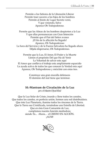 Celebrando la Unión | 35


            Permite a los Señores de la Liberación Liberar
           Permite traer socorro a los hijos de los hombres
              Permite al Jinete de Lugar Secreto venir,
                        Y que viniendo, Salve
                     Aparece Oh Todopoderoso.

      Permite que las Almas de los hombres despierten a la Luz
             Y que ellas permanezcan con Gran Intención
                 Permite que el Fiat del Señor avance
                   ¡El fin de la aflicción ha llegado!
                      Aparece, Oh Todopoderoso
    La hora del Servicio y de la Fuerza Salvadora ha llegado ahora
                Déjala dispersarse, Oh Todopoderoso.

         Permite que la Luz, El Amor, El Poder y la Muerte
              Llenen el propósito Del que Ha de Venir
                  La Voluntad de salvar esta aquí
     El Amor que conlleva el trabajo esta ampliamente esparcido
    La ayuda activa de todos los que conocen la Verdad esta aquí
        Aparece, Oh Todopoderoso y mézclate con estas tres.

                Construye una gran muralla defensora
                El dominio del mal tiene que terminar.



            10.-Mantram de Circulación de la Luz
                        por e el Maestro Djwal Khul

     Que la Luz Solar de Cristo, inunde y llene todos los canales,
Que todos los canales, en perfecta unión, formen una red distribuidora.
   Que ésta Luz Planetaria, ilumine todos los rincones de la Tierra.
 Que la Tierra sea Cristificada, tornándose una Estrella de Libertad.
                 Que en ésta Gran Comunión de Luz,
               cumplamos nuestra función mediadora;
            siendo Ya... Ahora... el CRISTO EN ACCIÓN.
                                ¡AUM!
 