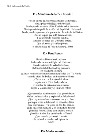 36 | Celebrando la Unión


                           11.- Mantram de la Paz Interior

                    Yo Soy la paz que sobrepasó todos los tiempos.
                           Nada puede doblegar mi Ser Real.
                  Nada puede alcanzar el Ser Real de todos los seres.
                Nada puede impedir la acción del Equilibrio Universal.
               Nada puede oponerse a la presencia vibrante de lo Divino.
                         Dios es la paz que está dentro de mí.
                             Y yo expando esta paz bendita
                         a todos los seres del Universo entero.
                             Que el Amor para siempre sea
                        el vínculo que al Todo nos reúne. OM!

                                  12.- Bendícenos

                             Bendito Dios misericordioso
                       Padre-Madre unimúltiple del Universo
                         Creador sublime de todas las bellezas
                        Dador celestial de bondades y perdones,
                                 en esta hora solemne
              cuando nuestros corazones están saturados de Tu Amor,
                   cuando vibra Tu belleza en nuestros espíritus
                          y Te vemos con los ojos del alma,
                           imploramos Dios Padre-Madre
                         en nombre de Cristo nuestro redentor
                       la paz y la armonía y el mundo entero
                                            .
                   ¡Que cesen los sufriminetos y las penalidades
                   de los desheredados y explotados del planeta!
                    ¡Que haya abundancia en cosechas y en Luz
                    para que reine la felicidad en todos tus hijos
                    para que triunfe Tu gozo en los dos planos,
                   en lo material humano y en lo místico divino!
                     ¡Bendice Padre-Madre esta anciana tierra !
                      ¡Bendice todos los pueblos de la Tierra!
                            ¡Que reine la paz en el corazón
                          de todos los hombres del planeta!
                                         Amén



                                 13.- Madre nuestra
 