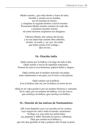 Celebrando la Unión | 37




     Madre nuestra , que estás dentro y fuera de todo,
             bendito y amado sea tu nombre,
                sea en nosotros tu fuerza,
     y cúmplase tu sagrado destino a través nuestro.
     Procúranos Madre nuestro sustento de cada día,
               y perdona nuestros errores
       tal como nosotros aceptamos tus designios .

         Líbranos Madre, del camino del olvido,
        y no nos dejes bajo nuestro libre albedrío,
          olvidar tu rostro y así por fin sentir
             que todos somos Uno contigo....
                       Que así sea...



                    14.- Oración india

    Ojalá camine por la belleza a lo largo de todo el día.
       Ojalá camine a través de repetidas estaciones.
  Poseeré de nuevo aves hermosas, pájaros bellos y alegres.

      Ojalá camine por el sendero marcado con polen,
   entre saltamontes a mis pies, con el rocío a mis plantas.

                 Ojalá camine con la belleza.
    Con la belleza ante mí, con la belleza en torno de mí.

Ojalá en mi vejez pueda ir por un sendero hermoso y animado.
     En la vejez, por un sendero de belleza, vivo de nuevo,
       que concluya en belleza, que concluya en belleza.



    15.- Oración de los nativos de Norteamérica

    ¡Oh, Gran Espíritu! cuya voz escucho en los vientos,
      cuyo respiro da vida a todo el mundo, escúchame:
            Yo llego a ti, uno entre tus tantos hijos;
     soy pequeño y débil. Necesito tu fuerza y sabiduría.
               Deja que camine en la belleza y
 que mis ojos guarden el rojo y púrpura del sol que se pone.
 