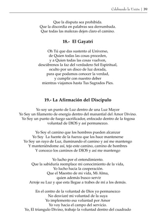Celebrando la Unión | 39


                    Que la disputa sea prohibida.
            Que la discordia en palabras sea derrumbada.
            Que todas las malezas dejen claro el camino.

                         18.- El Gayatri

                Oh Tú que das sustento al Universo,
                de Quien todas las cosas proceden,
                 y a Quien todas las cosas vuelven,
           descúbrenos la faz del verdadero Sol Espiritual,
                 oculto por un disco de luz dorada,
               para que podamos conocer la verdad,
                    y cumplir con nuestro deber
             mientras viajamos hasta Tus Sagrados Pies.



              19.- La Afirmación del Discípulo

         Yo soy un punto de Luz dentro de una Luz Mayor
Yo Soy un filamento de energía dentro del manantial del Amor Divino.
 Yo Soy un punto de fuego sacrificador, enfocado dentro de la fogosa
                voluntad de DIOS y así permanezco.

        Yo Soy el camino que los hombres pueden alcanzar
       Yo Soy La fuente de la fuerza que los hace mantenerse
  Yo Soy un rayo de Luz, iluminando el camino y así me mantengo
     Y manteniéndome así, tejo este camino, camino de hombres
        Y conozco los caminos de DIOS y así me mantengo

                  Yo lucho por el entendimiento.
      Que la sabiduría reemplace mi conocimiento de la vida,
                   Yo lucho hacia la cooperación.
                Que el Maestro de mi vida, Mi Alma,
                     quien además busco servir
     Arroje su Luz y que esta llegue a trabes de mí a los demás.

          En el centro de la voluntad de Dios yo permanezco
                  No desviaré mi voluntad de la suya
                Yo implemento esa voluntad por Amor
                  Yo voy hacia el campo del servicio.
   Yo, El triangulo Divino, trabajo la voluntad dentro del cuadrado
 