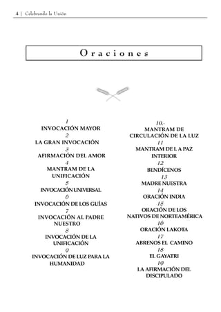 4 | Celebrando la Unión




                          Oraciones




                   1                         10.-
           INVOCACIÓN MAYOR              MANTRAM DE
                   2                CIRCULACIÓN DE LA LUZ
        LA GRAN INVOCACIÓN                   11
                   3                  MANTRAM DE L A PAZ
         AFIRMACIÓN DEL AMOR               INTERIOR
                   4                         12
             MANTRAM DE LA               BENDÍCENOS
               UNIFICACIÓN                     13
                   5                    MADRE NUESTRA
          INVOCACIÓN UNIVERSAL               14
                   6                    ORACIÓN INDIA
        INVOCACIÓN DE LOS GUÍAS              15
                   7                    ORACIÓN DE LOS
         INVOCACIÓN AL PADRE       NATIVOS DE NORTEAMÉRICA
               NUESTRO                       16
                   8                   ORACIÓN LAKOTA
            INVOCACIÓN DE LA                 17
               UNIFICACIÓN            ABRENOS EL CAMINO
                   9                         18
       INVOCACIÓN DE LUZ PARA LA          EL GAYATRI
              HUMANIDAD                      19
                                      LA AFIRMACIÓN DEL
                                         DISCIPULADO
 
