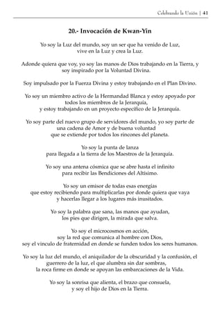 Celebrando la Unión | 41


                   20.- Invocación de Kwan-Yin

       Yo soy la Luz del mundo, soy un ser que ha venido de Luz,
                      vive en la Luz y crea la Luz.

Adonde quiera que voy, yo soy las manos de Dios trabajando en la Tierra, y
               soy inspirado por la Voluntad Divina.

Soy impulsado por la Fuerza Divina y estoy trabajando en el Plan Divino.

 Yo soy un miembro activo de la Hermandad Blanca y estoy apoyado por
                  todos los miembros de la Jerarquía,
       y estoy trabajando en un proyecto específico de la Jerarquía.

 Yo soy parte del nuevo grupo de servidores del mundo, yo soy parte de
              una cadena de Amor y de buena voluntad
           que se extiende por todos los rincones del planeta.

                         Yo soy la punta de lanza
          para llegada a la tierra de los Maestros de la Jerarquía.

          Yo soy una antena cósmica que se abre hasta el infinito
                 para recibir las Bendiciones del Altísimo.

                 Yo soy un emisor de todas esas energías
   que estoy recibiendo para multiplicarlas por donde quiera que vaya
              y hacerlas llegar a los lugares más inusitados.

            Yo soy la palabra que sana, las manos que ayudan,
                 los pies que dirigen, la mirada que salva.

                      Yo soy el microcosmos en acción,
               soy la red que comunica al hombre con Dios,
soy el vinculo de fraternidad en donde se funden todos los seres humanos.

Yo soy la luz del mundo, el aniquilador de la obscuridad y la confusión, el
           guerrero de la luz, el que alumbra sin dar sombras,
     la roca firme en donde se apoyan las embarcaciones de la Vida.

           Yo soy la sonrisa que alienta, el brazo que consuela,
                     y soy el hijo de Dios en la Tierra.
 