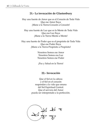 42 | Celebrando la Unión


                           21.- La invocación de Glastonbury

                Hay una fuente de Amor que es el Corazón de Toda Vida
                                 Que ese Amor fluya
                         ¡Mane a la Tierra-Corazón a Corazón!

                  Hay una fuente de Luz que es la Mente de Toda Vida
                                  Que esa Luz fluya
                           ¡Mane a la Tierra-Mente a Mente!

               Hay una fuente de Poder que es el propósito de Toda Vida
                                 Que ese Poder fluya
                       ¡Mane a la Tierra-Propósito a Propósito!

                                  Nosotros Somos ese Amor
                                   Nosotros Somos esa Luz
                                  Nosotros Somos ese Poder

                                  ¡Paz y Salud en la Tierra!



                                      22.- Invocación

                                   Que el Sol en la cabeza
                                    y el Sol en el corazón
                               respondan a la vida que emana
                                  del Sol Espiritual Central.
                                  Que el servicio del Amor
                            pueda ser interpretado a la perfección.
 