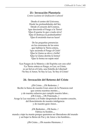 Celebrando la Unión | 43


                 23.- Invocación Planetaria
              Centro Lusitano de Unificación Cultural

                   Desde el centro del Universo,
                 Desde las profundidades del Ser,
                   Desde el corazón del Cosmos,
               !que descienda el Fuego a la Tierra!
               !Que él queme lo que a nada sirve!
                !Que él destruya la podredumbre!
                  !Que él encienda nuevas luces!

                    De las pequeñas presencias
                   en los corazones de los seres
                   que habitan la Tierra entera,
                 !que ascienda el Fuego al Cielo!
                  !Que la Llama se eleve y brille!
                 !Que la Llama derrita la forma!
                   !Que la forma no sujete más!

      !Los Fuegos de la Materia y del Espíritu son uno sólo!
           !La Tierra entera es Fuego, es Luz, es Cristo,
          es un Sol en el Cielo, una Estrella de Libertad!
         !Yo Soy el Amor, Yo Soy la Luz, Yo Soy el Cristo!


          24.- Invocación del Retorno del Cristo

                    ¡Oh Cristo..., Oh Redentor...!
    Recibe la llama de nuestro Gran amor de la Presencia real
                   que corona nuestras mentes...,
        y de nuestro esfuerzo por cumplir nuestra labor...
                   ¡Oh Cristo..., Oh Potentado...!
 Acoge la Luz naciente y el Poder despertado de nuestro corazón,
             del florecimiento de nuestra inteligencia
                     y de nuestro gran Amor...

                   ¡Oh Redentor..., Oh Santo...!
                       Fabrica tu bordón...,
manda a tejer tu manto porque queremos ser liberadores del mundo
     y así bajar tu Reino de Paz y de Amor a los hombres...

              ¡Oh Cristo..., Oh nuestro Hermano...!
 
