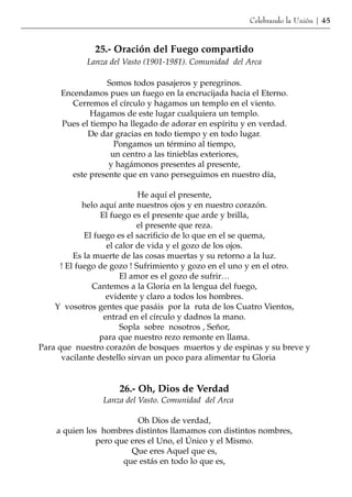 Celebrando la Unión | 45


              25.- Oración del Fuego compartido
            Lanza del Vasto (1901-1981). Comunidad del Arca

                 Somos todos pasajeros y peregrinos.
     Encendamos pues un fuego en la encrucijada hacia el Eterno.
        Cerremos el círculo y hagamos un templo en el viento.
             Hagamos de este lugar cualquiera un templo.
     Pues el tiempo ha llegado de adorar en espíritu y en verdad.
            De dar gracias en todo tiempo y en todo lugar.
                   Pongamos un término al tiempo,
                  un centro a las tinieblas exteriores,
                  y hagámonos presentes al presente,
        este presente que en vano perseguimos en nuestro día,

                             He aquí el presente,
             helo aquí ante nuestros ojos y en nuestro corazón.
                  El fuego es el presente que arde y brilla,
                             el presente que reza.
             El fuego es el sacrificio de lo que en el se quema,
                    el calor de vida y el gozo de los ojos.
          Es la muerte de las cosas muertas y su retorno a la luz.
      ! El fuego de gozo ! Sufrimiento y gozo en el uno y en el otro.
                        El amor es el gozo de sufrir…
                Cantemos a la Gloria en la lengua del fuego,
                    evidente y claro a todos los hombres.
    Y vosotros gentes que pasáis por la ruta de los Cuatro Vientos,
                   entrad en el círculo y dadnos la mano.
                        Sopla sobre nosotros , Señor,
                  para que nuestro rezo remonte en llama.
Para que nuestro corazón de bosques muertos y de espinas y su breve y
      vacilante destello sirvan un poco para alimentar tu Gloria


                    26.- Oh, Dios de Verdad
                Lanza del Vasto. Comunidad del Arca

                          Oh Dios de verdad,
    a quien los hombres distintos llamamos con distintos nombres,
               pero que eres el Uno, el Único y el Mismo.
                        Que eres Aquel que es,
                      que estás en todo lo que es,
 