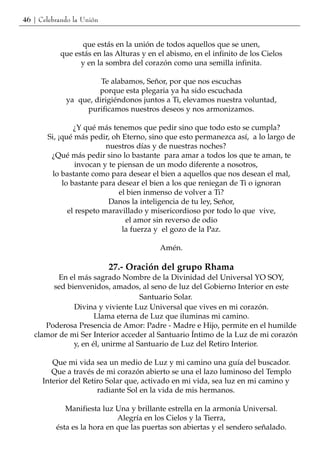 46 | Celebrando la Unión


                 que estás en la unión de todos aquellos que se unen,
           que estás en las Alturas y en el abismo, en el infinito de los Cielos
                 y en la sombra del corazón como una semilla infinita.

                       Te alabamos, Señor, por que nos escuchas
                      porque esta plegaria ya ha sido escuchada
             ya que, dirigiéndonos juntos a Ti, elevamos nuestra voluntad,
                  purificamos nuestros deseos y nos armonizamos.

                ¿Y qué más tenemos que pedir sino que todo esto se cumpla?
       Si, ¡qué más pedir, oh Eterno, sino que esto permanezca así, a lo largo de
                          nuestros días y de nuestras noches?
        ¿Qué más pedir sino lo bastante para amar a todos los que te aman, te
                 invocan y te piensan de un modo diferente a nosotros,
        lo bastante como para desear el bien a aquellos que nos desean el mal,
            lo bastante para desear el bien a los que reniegan de Ti o ignoran
                              el bien inmenso de volver a Ti?
                           Danos la inteligencia de tu ley, Señor,
              el respeto maravillado y misericordioso por todo lo que vive,
                                el amor sin reverso de odio
                               la fuerza y el gozo de la Paz.

                                         Amén.

                           27.- Oración del grupo Rhama
          En el más sagrado Nombre de la Divinidad del Universal YO SOY,
        sed bienvenidos, amados, al seno de luz del Gobierno Interior en este
                                   Santuario Solar.
              Divina y viviente Luz Universal que vives en mi corazón.
                     Llama eterna de Luz que iluminas mi camino.
      Poderosa Presencia de Amor: Padre - Madre e Hijo, permite en el humilde
   clamor de mi Ser Interior acceder al Santuario Íntimo de la Luz de mi corazón
              y, en él, unirme al Santuario de Luz del Retiro Interior.

         Que mi vida sea un medio de Luz y mi camino una guía del buscador.
         Que a través de mi corazón abierto se una el lazo luminoso del Templo
      Interior del Retiro Solar que, activado en mi vida, sea luz en mi camino y
                       radiante Sol en la vida de mis hermanos.

             Manifiesta luz Una y brillante estrella en la armonía Universal.
                             Alegría en los Cielos y la Tierra,
          ésta es la hora en que las puertas son abiertas y el sendero señalado.
 