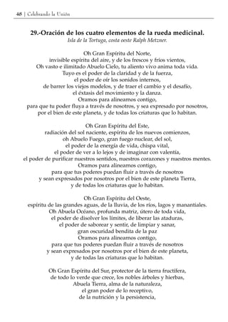 48 | Celebrando la Unión


      29.-Oración de los cuatro elementos de la rueda medicinal.
                       Isla de la Tortuga, costa oeste Ralph Metzner.

                             Oh Gran Espíritu del Norte,
             invisible espíritu del aire, y de los frescos y fríos vientos,
        Oh vasto e ilimitado Abuelo Cielo, tu aliento vivo anima toda vida.
                   Tuyo es el poder de la claridad y de la fuerza,
                         el poder de oír los sonidos internos,
          de barrer los viejos modelos, y de traer el cambio y el desafío,
                        el éxtasis del movimiento y la danza.
                           Oramos para alinearnos contigo,
    para que tu poder fluya a través de nosotros, y sea expresado por nosotros,
        por el bien de este planeta, y de todas los criaturas que lo habitan.

                              Oh Gran Espíritu del Este,
            radiación del sol naciente, espíritu de los nuevos comienzos,
                    oh Abuelo Fuego, gran fuego nuclear, del sol,
                     el poder de la energía de vida, chispa vital,
                el poder de ver a lo lejos y de imaginar con valentía,
   el poder de purificar nuestros sentidos, nuestros corazones y nuestros mentes.
                           Oramos para alinearnos contigo,
               para que tus poderes puedan fluir a través de nosotros
         y sean expresados por nosotros por el bien de este planeta Tierra,
                        y de todas los criaturas que lo habitan.

                              Oh Gran Espíritu del Oeste,
     espíritu de las grandes aguas, de la lluvia, de los ríos, lagos y manantiales.
              Oh Abuela Océano, profunda matriz, útero de toda vida,
               el poder de disolver los límites, de liberar las ataduras,
                   el poder de saborear y sentir, de limpiar y sanar,
                           gran oscuridad bendita de la paz
                           Oramos para alinearnos contigo,
               para que tus poderes puedan fluir a través de nosotros
             y sean expresados por nosotros por el bien de este planeta,
                        y de todas las criaturas que lo habitan.

              Oh Gran Espíritu del Sur, protector de la tierra fructífera,
              de todo lo verde que crece, los nobles árboles y hierbas,
                       Abuela Tierra, alma de la naturaleza,
                           el gran poder de lo receptivo,
                          de la nutrición y la persistencia,
 