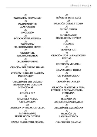 Celebrando la Unión | 5



             20                            35
  INVOCACIÓN DEKW   AN-YIN        SEÑOR, SE TU MI GUÍA
             21                             36
       INVOACACIÓNDE            ORACIÓN DE PAZ Y GOZO
         GLASTONBURY                       37
             22                       NUEVO CREDO
          INVOCACIÓN                       38
             23                       PADRE-MADRE,
   INVOCACIÓN PLANET  ARIA       RESPIRACIÓN DE VIDA
             24                            39
          INVOCACIÓN                     TÓMAME
  DEL RETORNO DEL CRISTO                   40
             25                        VENIMOS A TI
          ORACIÓNDEL                       41
     FUEGOCOMPARTIDO          ORACIÓN POR LAS NACIONES
             26                         UNIDAS
     OH,DIOSDEVERDAD                       42
             27                   BENDICIÓN MUNDIAL
ORACIÓN DEL GRUPO RHAMA                    43
             28                  GRAN MADRE TIERRA
VERSIÓN LARGA DE LA GRAN                   44
       INVOCACIÓN                   UN PUEBLO UNIDO
             29                            45
 ORACIÓN DE LOS CUATRO             ORACIÓN DE LAMUJER
 ELEMENTOS DE LA RUEDA                     46
       MEDICIONAL              ORACIÓN PLANETARIA PARA
             30               RECIBIR LA NUEVA ENERGÍA
         REINE LA PAZ                   FEMENINA
             31                            47
      SOMOS LA NUEVA                   PLEGARIA DE
         CIVILIZACIÓN           LOS INCONMENSURABLES
               32                          48
ANTIGUA INVOCACION CELTA        ORACIÓN DE LA MAÑANA
             33                            49
        PADRE-MADRE,                   ORACIÓN DE
    RESPIRACIÓN DE VIDA              SAN FRANCISCO
             34                            50
HAZ MI PASO LENTO, SEÑOR...      ORACIÓN DE GRACIAS
 