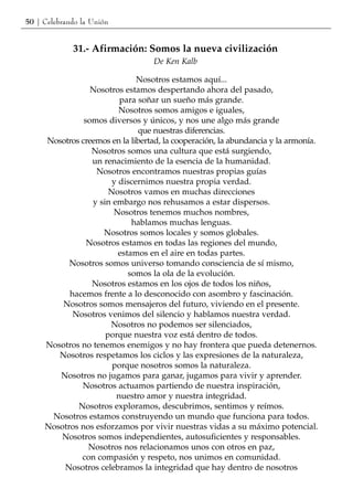 50 | Celebrando la Unión


             31.- Afirmación: Somos la nueva civilización
                                   De Ken Kalb

                              Nosotros estamos aquí...
                 Nosotros estamos despertando ahora del pasado,
                         para soñar un sueño más grande.
                         Nosotros somos amigos e iguales,
               somos diversos y únicos, y nos une algo más grande
                              que nuestras diferencias.
     Nosotros creemos en la libertad, la cooperación, la abundancia y la armonía.
                 Nosotros somos una cultura que está surgiendo,
                 un renacimiento de la esencia de la humanidad.
                  Nosotros encontramos nuestras propias guías
                       y discernimos nuestra propia verdad.
                      Nosotros vamos en muchas direcciones
                 y sin embargo nos rehusamos a estar dispersos.
                       Nosotros tenemos muchos nombres,
                             hablamos muchas lenguas.
                    Nosotros somos locales y somos globales.
                Nosotros estamos en todas las regiones del mundo,
                         estamos en el aire en todas partes.
           Nosotros somos universo tomando consciencia de sí mismo,
                            somos la ola de la evolución.
                 Nosotros estamos en los ojos de todos los niños,
           hacemos frente a lo desconocido con asombro y fascinación.
         Nosotros somos mensajeros del futuro, viviendo en el presente.
            Nosotros venimos del silencio y hablamos nuestra verdad.
                      Nosotros no podemos ser silenciados,
                     porque nuestra voz está dentro de todos.
     Nosotros no tenemos enemigos y no hay frontera que pueda detenernos.
        Nosotros respetamos los ciclos y las expresiones de la naturaleza,
                       porque nosotros somos la naturaleza.
        Nosotros no jugamos para ganar, jugamos para vivir y aprender.
              Nosotros actuamos partiendo de nuestra inspiración,
                        nuestro amor y nuestra integridad.
             Nosotros exploramos, descubrimos, sentimos y reímos.
      Nosotros estamos construyendo un mundo que funciona para todos.
     Nosotros nos esforzamos por vivir nuestras vidas a su máximo potencial.
         Nosotros somos independientes, autosuficientes y responsables.
                Nosotros nos relacionamos unos con otros en paz,
              con compasión y respeto, nos unimos en comunidad.
         Nosotros celebramos la integridad que hay dentro de nosotros
 