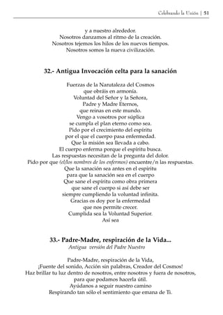 Celebrando la Unión | 51


                        y a nuestro alrededor.
             Nosotros danzamos al ritmo de la creación.
           Nosotros tejemos los hilos de los nuevos tiempos.
                Nosotros somos la nueva civilización.



        32.- Antigua Invocación celta para la sanación

                 Fuerzas de la Narutaleza del Cosmos
                         que obráis en armonía.
                     Voluntad del Señor y la Señora,
                         Padre y Madre Eternos,
                        que reinas en este mundo.
                      Vengo a vosotros por súplica
                   se cumpla el plan eterno como sea.
                  Pido por el crecimiento del espíritu
                por el que el cuerpo pasa enfermedad.
                    Que la misión sea llevada a cabo.
             El cuerpo enferma porque el espíritu busca.
          Las respuestas necesitan de la pregunta del dolor.
Pido por que (el/los nombres de los enfermos) encuentre/n las respuestas.
                Que la sanación sea antes en el espíritu
                 para que la sanación sea en el cuerpo
               Que sane el espíritu como obra primera
                    que sane el cuerpo si así debe ser
              siempre cumpliendo la voluntad infinita.
                    Gracias os doy por la enfermedad
                         que nos permite crecer.
                  Cumplida sea la Voluntad Superior.
                                  Así sea


          33.- Padre-Madre, respiración de la Vida...
                  Antigua versión del Padre Nuestro

                   Padre-Madre, respiración de la Vida,
     ¡Fuente del sonido, Acción sin palabras, Creador del Cosmos!
Haz brillar tu luz dentro de nosotros, entre nosotros y fuera de nosotros,
                     para que podamos hacerla útil.
                    Ayúdanos a seguir nuestro camino
          Respirando tan sólo el sentimiento que emana de Ti.
 