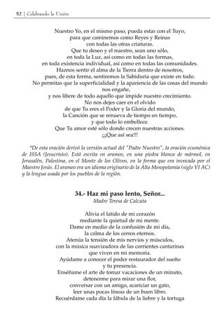 52 | Celebrando la Unión


                Nuestro Yo, en el mismo paso, pueda estar con el Tuyo,
                       para que caminemos como Reyes y Reinas
                              con todas las otras criaturas.
                        Que tu deseo y el nuestro, sean uno sólo,
                      en toda la Luz, así como en todas las formas,
          en toda existencia individual, así como en todas las comunidades.
                Haznos sentir el alma de la Tierra dentro de nosotros,
           pues, de esta forma, sentiremos la Sabiduría que existe en todo.
       No permitas que la superficialidad y la apariencia de las cosas del mundo
                                     nos engañe,
             y nos libere de todo aquello que impide nuestro crecimiento.
                             No nos dejes caer en el olvido
                     de que Tu eres el Poder y la Gloria del mundo,
                   la Canción que se renueva de tiempo en tiempo,
                                 y que todo lo embellece.
                Que Tu amor esté sólo donde crecen nuestras acciones.
                                     ¡¡¡Que así sea!!!

      *De esta oración derivó la versión actual del "Padre Nuestro", la oración ecuménica
  de ISSA (Jesucristo). Está escrita en arameo, en una piedra blanca de mármol, en
  Jerusalén, Palestina, en el Monte de los Olivos, en la forma que era invocada por el
  Maestro Jesús. El arameo era un idioma originario de la Alta Mesopotamia (siglo VI AC)
  y la lengua usada por los pueblos de la región.


                           34.- Haz mi paso lento, Señor...
                                  Madre Teresa de Calcuta

                             Alivia el latido de mi corazón
                           mediante la quietud de mi mente.
                       Dame en medio de la confusión de mi día,
                             la calma de los cerros eternos.
                     Atenúa la tensión de mis nervios y músculos,
                 con la música suavizadora de las corrientes cantarinas
                               que viven en mi memoria.
                   Ayúdame a conocer el poder restaurador del sueño
                                     y tu presencia.
                  Enséñame el arte de tomar vacaciones de un minuto,
                             detenerme para mirar una flor,
                       conversar con un amigo, acariciar un gato,
                        leer unas pocas líneas de un buen libro.
                 Recuérdame cada día la fábula de la liebre y la tortuga
 