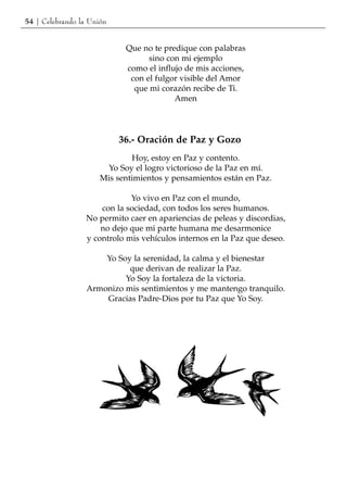54 | Celebrando la Unión


                            Que no te predique con palabras
                                  sino con mi ejemplo
                            como el influjo de mis acciones,
                             con el fulgor visible del Amor
                              que mi corazón recibe de Ti.
                                         Amen




                           36.- Oración de Paz y Gozo
                              Hoy, estoy en Paz y contento.
                        Yo Soy el logro victorioso de la Paz en mí.
                      Mis sentimientos y pensamientos están en Paz.

                              Yo vivo en Paz con el mundo,
                      con la sociedad, con todos los seres humanos.
                  No permito caer en apariencias de peleas y discordias,
                      no dejo que mi parte humana me desarmonice
                  y controlo mis vehículos internos en la Paz que deseo.

                      Yo Soy la serenidad, la calma y el bienestar
                            que derivan de realizar la Paz.
                           Yo Soy la fortaleza de la victoria.
                  Armonizo mis sentimientos y me mantengo tranquilo.
                      Gracias Padre-Dios por tu Paz que Yo Soy.
 