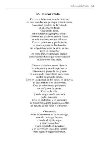 Celebrando la Unión | 55


          37.- Nuevo Credo
   Creo en mis formas, en mis caminos;
en esos que duelen, pero que rinden frutos.
      Creo en el sendero de la verdad,
            en el sendero difícil.
              Creo en mi alma,
      en esa porción agazapada de mí.
    Creo en mis palabras, en mis frases,
     en mis abrazos y en mis miradas.
     Creo en quien soy y, por lo tanto,
      en quien a pesar de las derrotas
   no tengo intenciones de dejar de ser.
             Creo en mi sueño,
     en el magnífico sueño que seguiré
  construyendo hasta que no me queden
           más fuerzas para creer.

     Creo en el destino, en mi historia,
     en mis pasos y en mi experiencia.
      Creo en mis ganas de dar y creo
   en un mundo maravilloso que espera
          recibir mi gota de cariño.
Creo en la amistad, en los besos, en la lluvia,
      en las sonrisas y en los secretos.
      Creo en mi esfuerzo por crecer,
           en mis ganas de crecer.
               Creo en la vida,
       y en la magia con la que toca
               todas las cosas.
     Creo en el destino y en un futuro
   de recompensa para quienes afrontan
    el desafío de ser fieles a sí mismos.

                 Creo en mí;
    sobre todo creo en mí cuando caigo,
         cuando no tengo fuerzas,
           cuando el viento sopla
             y mis velas ceden,
        y sigo creyendo en aguantar
     y en volver con todas mis fuerzas
       para seguir y seguir creyendo,
 