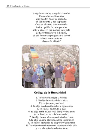 56 | Celebrando la Unión


                           y seguir andando, y seguir viviendo.
                                  Creo en los sentimientos
                               que pueden hacer de cada día
                              un sol distinto y por supuesto :
                              Creo en el amor, y en ese modo
                               indescriptible de estar parado
                           ante la vida, en esa manera intrépida
                              de hacer transcurrir el tiempo,
                           en esa forma tan peligrosa y a la vez
                                   tan excitante de tener
                                     el corazón abierto"




                            Código de la Humanidad
                               1. Yo elijo comunicar la verdad
                               2. Yo elijo la realidad de la vida
                                   3.Yo elijo curar y no herir
                         4. Yo elijo la educación sobre a ignorancia
                                 5. Yo elijo el poder de la paz.
                      6. Yo elijo amar a Dios (o al Bien) y ver a Dios
                             (o al Bien) en toda la humanidad.
                        7. Yo elijo buscar el alma en todas las cosas.
                        8.Yo elijo unirme al mundo de la inspiración
                      9. Yo elijo el principio de cooperar y compartir
                    10. Yo elijo convertirme en un cocreador de la vida
                               y vivirla más abundantemente
 
