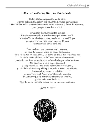 Celebrando la Unión | 57


            38.- Padre-Madre, Respiración de Vida

                   Padre-Madre, respiración de la Vida,
     ¡Fuente del sonido, Acción sin palabras, Creador del Cosmos!
Haz brillar tu luz dentro de nosotros, entre nosotros y fuera de nosotros,
                     para que podamos hacerla útil.

                 Ayúdanos a seguir nuestro camino
         Respirando tan sólo el sentimiento que emana de Ti.
        Nuestro Yo, en el mismo paso, pueda estar con el Tuyo,
              para que caminemos como Reyes y Reinas
                     con todas las otras criaturas.

                Que tu deseo y el nuestro, sean uno sólo,
              en toda la Luz, así como en todas las formas,
   en toda existencia individual, así como en todas las comunidades.
         Haznos sentir el alma de la Tierra dentro de nosotros,
    pues, de esta forma, sentiremos la Sabiduría que existe en todo.
                   No permitas que la superficialidad
          y la apariencia de las cosas del mundo nos engañe,
     y nos libere de todo aquello que impide nuestro crecimiento.
                     No nos dejes caer en el olvido
             de que Tu eres el Poder y la Gloria del mundo,
            la Canción que se renueva de tiempo en tiempo,
                         y que todo lo embellece.
        Que Tu amor esté sólo donde crecen nuestras acciones.

                             ¡¡¡Que así sea!!!
 