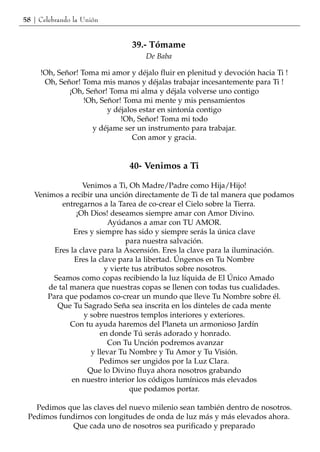 58 | Celebrando la Unión


                                39.- Tómame
                                    De Baba

     !Oh, Señor! Toma mi amor y déjalo fluir en plenitud y devoción hacia Ti !
      Oh, Señor! Toma mis manos y déjalas trabajar incesantemente para Ti !
             ¡Oh, Señor! Toma mi alma y déjala volverse uno contigo
                  !Oh, Señor! Toma mi mente y mis pensamientos
                         y déjalos estar en sintonía contigo
                             !Oh, Señor! Toma mi todo
                    y déjame ser un instrumento para trabajar.
                                 Con amor y gracia.


                               40- Venimos a Ti

                  Venimos a Ti, Oh Madre/Padre como Hija/Hijo!
   Venimos a recibir una unción directamente de Ti de tal manera que podamos
           entregarnos a la Tarea de co-crear el Cielo sobre la Tierra.
                ¡Oh Dios! deseamos siempre amar con Amor Divino.
                          Ayúdanos a amar con TU AMOR.
               Eres y siempre has sido y siempre serás la única clave
                                para nuestra salvación.
        Eres la clave para la Ascensión. Eres la clave para la iluminación.
               Eres la clave para la libertad. Úngenos en Tu Nombre
                         y vierte tus atributos sobre nosotros.
        Seamos como copas recibiendo la luz líquida de El Único Amado
       de tal manera que nuestras copas se llenen con todas tus cualidades.
      Para que podamos co-crear un mundo que lleve Tu Nombre sobre él.
         Que Tu Sagrado Seña sea inscrita en los dinteles de cada mente
                  y sobre nuestros templos interiores y exteriores.
              Con tu ayuda haremos del Planeta un armonioso Jardín
                       en donde Tú serás adorado y honrado.
                          Con Tu Unción podremos avanzar
                    y llevar Tu Nombre y Tu Amor y Tu Visión.
                       Pedimos ser ungidos por la Luz Clara.
                   Que lo Divino fluya ahora nosotros grabando
              en nuestro interior los códigos lumínicos más elevados
                                 que podamos portar.

   Pedimos que las claves del nuevo milenio sean también dentro de nosotros.
 Pedimos fundirnos con longitudes de onda de luz más y más elevados ahora.
             Que cada uno de nosotros sea purificado y preparado
 