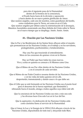 Celebrando la Unión | 59


                  para dar el siguiente paso de la Humanidad
                     dentro de la frontera de la consciencia,
                el Éxodo hacia fuera de la división y separación
           y hacia dentro de un nuevo patrón glorificado de Amor.
  Que seamos ungidos, cada uno de nosotros, como guardianes del Jardín,
           como cuidadores para la Tierra, así como es en el Cielo.
  Que seamos ungidos por último como la exteriorización de la Jerarquía,
Maestros Ascendidos anunciando una Raza Infinita de Cristo sobre la Tierra
          en el nuevo tiempo que se despliega. Amén. Amén. Amén.


                41.- Oración por Las Naciones Unidas

   Que la Paz y las Bendiciones de los Santos Seres afluyan sobre el mundo;
  que permanezcan en las Naciones Unidas, en el trabajo y en los servidores,
              protegiéndolos, purificándolos y fortaleciéndolos.

              Hay una Paz que trasciende al entendimiento.
            Mora en los corazones de quienes viven en lo Eterno.

               Hay un Poder que hace todas las cosas nuevas.
         Vive y actúa en quienes se conocen a Si Mismos como Uno.

        Que el Ritmo de esa Paz vibre dentro de las Naciones Unidas
                     y en el corazón de cada servidor.

 Que el Ritmo de ese Poder Creativo resuene dentro de las Naciones Unidas,
                 y en las vidas de todos quienes sirven allí,
        despertando, transmutando y dando cauce a lo que debe ser.

 Que el Cáliz que se está formando en las Naciones Unidas sea el punto focal
          para el descenso de la fuerza espiritual, que llenándolo y
   rebosando hacia el mundo, atraiga a todos aquellos cuya labor esté allí.

      Que la conciencia de las Naciones Unidas sea más y más una sola
             y las diversas luces Una sola Luz en la Luz del Ser.

        Que la aspiración y la dedicación de las Naciones Unidas arda
             como clarísima llama al servicio de la Humanidad.

  Que el Amor, la Luz y la Energía de la VIDA UNA afluyan a través de las
   Naciones Unidas, depurándola de todo mal y atrayendo todo Bien.
 