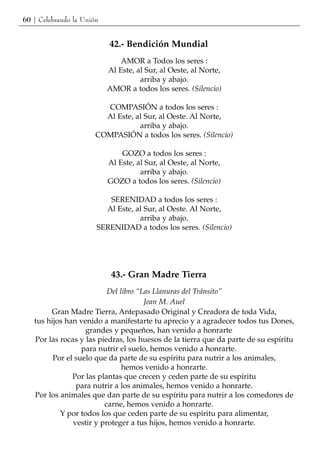60 | Celebrando la Unión


                           42.- Bendición Mundial
                               AMOR a Todos los seres :
                           Al Este, al Sur, al Oeste, al Norte,
                                     arriba y abajo.
                           AMOR a todos los seres. (Silencio)

                         COMPASIÓN a todos los seres :
                         Al Este, al Sur, al Oeste. Al Norte,
                                   arriba y abajo.
                       COMPASIÓN a todos los seres. (Silencio)

                               GOZO a todos los seres :
                           Al Este, al Sur, al Oeste, al Norte,
                                     arriba y abajo.
                           GOZO a todos los seres. (Silencio)

                          SERENIDAD a todos los seres :
                         Al Este, al Sur, al Oeste. Al Norte,
                                   arriba y abajo.
                       SERENIDAD a todos los seres. (Silencio)




                            43.- Gran Madre Tierra
                          Del libro “Las Llanuras del Tránsito”
                                      Jean M. Auel
        Gran Madre Tierra, Antepasado Original y Creadora de toda Vida,
   tus hijos han venido a manifestarte tu aprecio y a agradecer todos tus Dones,
                   grandes y pequeños, han venido a honrarte
   Por las rocas y las piedras, los huesos de la tierra que da parte de su espíritu
                  para nutrir el suelo, hemos venido a honrarte.
         Por el suelo que da parte de su espíritu para nutrir a los animales,
                               hemos venido a honrarte.
               Por las plantas que crecen y ceden parte de su espíritu
                para nutrir a los animales, hemos venido a honrarte.
   Por los animales que dan parte de su espíritu para nutrir a los comedores de
                         carne, hemos venido a honrarte.
           Y por todos los que ceden parte de su espíritu para alimentar,
               vestir y proteger a tus hijos, hemos venido a honrarte.
 
