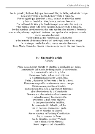 Celebrando la Unión | 61


 Por tu grande y brillante hijo que ilumina el día y tu bella y reluciente compa-
             ñera que protege la noche, hemos venido a honrarte.
         Por tus aguas que permiten la vida, colman los ríos y los mares
               y llueven desde los cielos, hemos venido a honrarte.
        Por tu Don de la Vida y tu Bendición que recae sobre las mujeres
       y les permite crear vida como tú haces, hemos venido a honrarte.
   Por los hombres que fueron creados para ayudar a las mujeres a formar la
nueva vida y de cuyo espíritu tú te sirves para ayudar a las mujeres a crearla,
                           hemos venido a honrarte.
                   Y por tu Don de los Placeres que los hombres
       y las mujeres obtienen cada uno del otro y que abren a una mujer
            de modo que pueda dar a luz, hemos venido a honrarte.
    Gran Madre Tierra, tus hijos se reúnen en este nuevo día para honrarte.




                           44.- Un pueblo unido
                                    Anónimo

         Padre deseamos un planeta en libertad, la disolución del dolor,
            la superación del miedo, la desaparición de las tinieblas,
                        la transmutación del odio y dolor...
                      Deseamos, Padre, la Luz como objetivo
                      y el establecimiento de la Consciencia!
                ¡Padre !, deseamos la Paz sobre la faz de la tierra
                Deseamos un pueblo unido en este nuevo tiempo
                          Deseamos un planeta en libertad,
                 la disolución del dolor, la superación del miedo,
                        el establecimiento de la Consciencia
                   Deseamos el abrazo fraternal entre nosotros,
                         el entendimiento y la comprensión
                           Deseamos la Luz como objetivo,
                           la desaparición de las tinieblas,
                          la transmutación del odio y dolor
                         Sea en nuestros corazones el pacto
                              Sea en nosotros tu Espíritu
                     Sea en nosotros tu Perdón y Conciliación
                               Sea en nosotros tu Amor
                         Sea tu Libertad, Justicia y Victoria
                             Sea el resonar de la Armonía
                           Sea el despertar del Nuevo Día
 