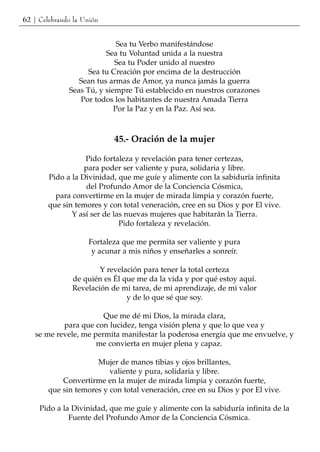 62 | Celebrando la Unión


                             Sea tu Verbo manifestándose
                         Sea tu Voluntad unida a la nuestra
                            Sea tu Poder unido al nuestro
                    Sea tu Creación por encima de la destrucción
                 Sean tus armas de Amor, ya nunca jamás la guerra
              Seas Tú, y siempre Tú establecido en nuestros corazones
                 Por todos los habitantes de nuestra Amada Tierra
                            Por la Paz y en la Paz. Así sea.



                           45.- Oración de la mujer

                   Pido fortaleza y revelación para tener certezas,
                   para poder ser valiente y pura, solidaria y libre.
        Pido a la Divinidad, que me guíe y alimente con la sabiduría infinita
                   del Profundo Amor de la Conciencia Cósmica,
          para convertirme en la mujer de mirada limpia y corazón fuerte,
        que sin temores y con total veneración, cree en su Dios y por El vive.
               Y así ser de las nuevas mujeres que habitarán la Tierra.
                              Pido fortaleza y revelación.

                    Fortaleza que me permita ser valiente y pura
                     y acunar a mis niños y enseñarles a sonreír.

                       Y revelación para tener la total certeza
               de quién es Él que me da la vida y por qué estoy aquí.
               Revelación de mi tarea, de mi aprendizaje, de mi valor
                               y de lo que sé que soy.

                       Que me dé mi Dios, la mirada clara,
           para que con lucidez, tenga visión plena y que lo que vea y
   se me revele, me permita manifestar la poderosa energía que me envuelve, y
                     me convierta en mujer plena y capaz.

                      Mujer de manos tibias y ojos brillantes,
                          valiente y pura, solidaria y libre.
            Convertirme en la mujer de mirada limpia y corazón fuerte,
        que sin temores y con total veneración, cree en su Dios y por El vive.

     Pido a la Divinidad, que me guíe y alimente con la sabiduría infinita de la
              Fuente del Profundo Amor de la Conciencia Cósmica.
 