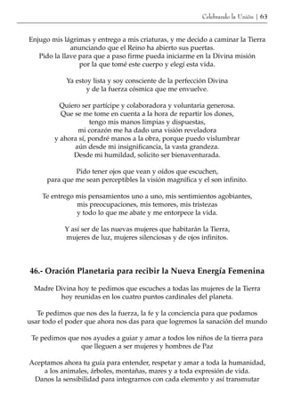 Celebrando la Unión | 63


Enjugo mis lágrimas y entrego a mis criaturas, y me decido a caminar la Tierra
              anunciando que el Reino ha abierto sus puertas.
   Pido la llave para que a paso firme pueda iniciarme en la Divina misión
                 por la que tomé este cuerpo y elegí esta vida.

            Ya estoy lista y soy consciente de la perfección Divina
                   y de la fuerza cósmica que me envuelve.

          Quiero ser partícipe y colaboradora y voluntaria generosa.
          Que se me tome en cuenta a la hora de repartir los dones,
                    tengo mis manos limpias y dispuestas,
                mi corazón me ha dado una visión reveladora
        y ahora sí, pondré manos a la obra, porque puedo vislumbrar
               aún desde mi insignificancia, la vasta grandeza.
              Desde mi humildad, solicito ser bienaventurada.

               Pido tener ojos que vean y oídos que escuchen,
      para que me sean perceptibles la visión magnífica y el son infinito.

    Te entrego mis pensamientos uno a uno, mis sentimientos agobiantes,
               mis preocupaciones, mis temores, mis tristezas
               y todo lo que me abate y me entorpece la vida.

           Y así ser de las nuevas mujeres que habitarán la Tierra,
           mujeres de luz, mujeres silenciosas y de ojos infinitos.




46.- Oración Planetaria para recibir la Nueva Energía Femenina

  Madre Divina hoy te pedimos que escuches a todas las mujeres de la Tierra
         hoy reunidas en los cuatro puntos cardinales del planeta.

   Te pedimos que nos des la fuerza, la fe y la conciencia para que podamos
usar todo el poder que ahora nos das para que logremos la sanación del mundo

 Te pedimos que nos ayudes a guiar y amar a todos los niños de la tierra para
                que lleguen a ser mujeres y hombres de Paz

Aceptamos ahora tu guía para entender, respetar y amar a toda la humanidad,
    a los animales, árboles, montañas, mares y a toda expresión de vida.
 Danos la sensibilidad para integrarnos con cada elemento y así transmutar
 