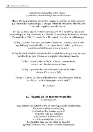 64 | Celebrando la Unión


                        tanta destrucción en todos los planos
                     y comience a florecer un planeta de luzdivina.

     Madre Divina purifica las mentes los cuerpos y espíritus de todos aquellos
     que lo necesiten haciendo que la energía femenina comience a manifestarse
                         con todo el poder y toda la fuerza.

      Por eso yo ahora ordeno y decreto de corazón en el nombre de la Divina
   presencia que Yo Soy invocando a la Luz del Nuevo Fuego Violeta más el Rayo
      Plateado de la Alta Frecuencia de la Divinidad Femenina de la Diosa que:

       Yo Soy la Amada Amazona que corta y libera con su espada de luz toda
        negatividad y destructividad en mi..., en mi casa, ciudad, gobierno y
                     guerras mundiales aquí, ahora y siempre

     Yo Soy la sabiduría de la Amada Sophia encendida en mí que abre los doce
           pétalos de mi Loto Crístico en completa y absoluta perfección.

                Yo Soy la Amada Madre Divina Cósmica que enciende,
                          envuelve el planeta en amor divino.

                Yo Soy la pureza y la claridad de mi vida y la de todos.
                               Amada Clara, aclara (x3)

         Yo Soy la Ciencia de la Diosa develando la verdad cósmica ante mí.
                     Ave María purísima ruega por nosotros (x3)

                                      INLAKESH




                    47.- Plegaria de los Inconmensurables
                                    Sarvamângalam

          ¡Qué maravilloso sería si todos los seres lograran la ecuanimidad,
                          libres de avidez y de aversión ¡
                         ¡Qué todos ellos puedan lograrla!
                           ¡Yo mismo haré que la logren!
                           ¡Oh, Buddhas y Bodhisattvas,
                          a vosotros os suplico, por favor,
                   bendecidme para que sea capaz de hacerlo!
                ¡Qué maravilloso sería si todos los seres encontraran
 
