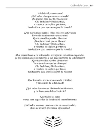 Celebrando la Unión | 65


                      la felicidad y sus causas!
               ¡Qué todos ellos puedan encontrarla!
                ¡Yo mismo haré que la encuentren!
                   ¡Oh, Buddhas y Bodhisattvas,
                  a vosotros os suplico, por favor,
            bendecidme para que sea capaz de hacerlo!

         ¡Qué maravilloso sería si todos los seres estuviéran
                libres del sufrimiento y sus causas!
                 ¡Qué todos ellos puedan liberarse!
                   ¡Yo mismo haré que se liberen!
                    ¡Oh, Buddhas y Bodhisattvas,
                  a vosotros os suplico, por favor,
            bendecidme para que sea capaz de hacerlo!

¡Qué maravilloso sería si todos los seres jamás estuviésen separados
de los renacimientos superiores, y del gozo supremo de la liberación!
                ¡Qué todos ellos puedan obtenerlos!
                 ¡Yo mismo haré que los obtengan!
                   ¡Oh, Buddhas y Bodhisattvas,
                  a vosotros os suplico, por favor,
             bendecidme para que sea capaz de hacerlo!


            ¡Qué todos los seres encuentren la felicidad,
                    y las causas de la felicidad!

           ¡Qué todos los seres se liberen del sufrimiento,
                  y de las causas del sufrimiento!

                       ¡Qué todos los seres
        nunca sean separados de la felicidad sin sufrimiento!

        ¡Qué todos los seres permanezcan en ecuanimidad,
             libres de avidez, aversión e ignorancia !
 