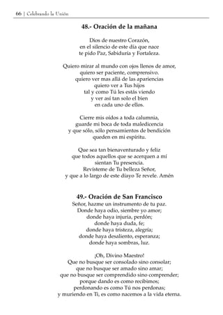 66 | Celebrando la Unión

                              48.- Oración de la mañana

                                  Dios de nuestro Corazón,
                             en el silencio de este día que nace
                             te pido Paz, Sabiduría y Fortaleza.

                     Quiero mirar al mundo con ojos llenos de amor,
                           quiero ser paciente, comprensivo.
                         quiero ver mas allá de las apariencias
                                  quiero ver a Tus hijos
                             tal y como Tú les estás viendo
                                 y ver así tan solo el bien
                                   en cada uno de ellos.

                           Cierre mis oídos a toda calumnia,
                          guarde mi boca de toda maledicencia
                       y que sólo, sólo pensamientos de bendición
                                 queden en mi espíritu.

                           Que sea tan bienaventurado y feliz
                         que todos aquellos que se acerquen a mí
                                   sientan Tu presencia.
                              Revísteme de Tu belleza Señor,
                      y que a lo largo de este díayo Te revele. Amén



                            49.- Oración de San Francisco
                           Señor, hazme un instrumento de tu paz.
                             Donde haya odio, siembre yo amor;
                                 donde haya injuria, perdón;
                                    donde haya duda, fe;
                                 donde haya tristeza, alegría;
                             donde haya desaliento, esperanza;
                                  donde haya sombras, luz.

                                 ¡Oh, Divino Maestro!
                       Que no busque ser consolado sino consolar;
                          que no busque ser amado sino amar;
                    que no busque ser comprendido sino comprender;
                            porque dando es como recibimos;
                         perdonando es como Tú nos perdonas;
                   y muriendo en Ti, es como nacemos a la vida eterna.
 
