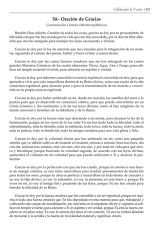 Celebrando la Unión | 67

                               50.- Oración de Gracias
                           Comunicación Cósmica (Monterrey/México)

    Bendito Dios infinito, Creador de todas las cosas, gracias te doy por tu pensamiento de
felicidad con que me has creado,por la vida que me has concedido, por el don de libre albe-
drío que me has otorgado para manejar tus leyes sacrosantas y divinas.

     Gracias te doy por la ley de armonía que me concedes para la integración de mi mate-
ria, siguiendo el camino del pensar, hablar y hacer el bien a manos llenas.

    Gracias te doy por las cuatro fuerzas creadoras que me has entregado en los cuatro
grandes Maestros Cósmicos de los cuatro elementos: Tierra, Agua, Aire y Fuego, para edi-
ficar mi templo material viviente, para adorarte en espíritu y verdad.

     Gracias te doy por haberme concedido tu esencia espiritual convertida en éter, para que
aprenda a vivir una vida maravillosa dentro de tu Reino divino, como una escala de tu alta
conciencia espiritual, para alcanzar poco a poco la transmutación de mi materia y conver-
tirla en tu propia esencia espiritual.

    Gracias te doy por haber sembrado en mí, desde mi creación, las semillas del amor y la
justicia para que yo desarrolle mi conciencia crística, para que pueda convertirme en un
Cristo Cósmico y dar testimonio y fe de tus leyes divinas, como el hijo unigénito de tu
mente universal y heredero de tu Sabiduría y de tu Reino.

   Gracias te doy por la fuerza solar que desciende a mi mente, para alcanzar la ley de la
iluminación, porque en los rayos de la luz solar Tú me has dado toda tu felicidad, todo el
entendimiento, toda tu filosofía, toda tu sabiduría, toda tu luz, toda tu fuerza, todo tu amor,
toda tu justicia, toda tu bendición, toda tu energía creadora para una vida plena y feliz.

    Gracias te doy por la voluntad divina que has sembrado en mí, como una pequeña
semilla que yo deberé cultivar de instante en instante, minuto a minuto, hora tras hora, día
con día, semana tras semana, mes con mes, año con año, y por toda mi vida para que crez-
ca y fructifique; porque haciendo tu voluntad sagrada, de acuerdo con tus leyes divinas,
aumentaré el volumen de mi voluntad para que pueda unificarme a Ti y alcanzar la per-
fección.

    Gracias te doy por la perfección con que me has creado, porque mi mente es una fuen-
te de energía cósmica, es una mina maravillosa para irradiar pensamientos de bendición
para todos los seres, porque tu obra es perfecta y maravillosa en todo átomo de creación y
yo soy tu hijo divino, yo soy tu extensión, yo soy tu presencia en esta tierra y, porque Tú
vives en mí, yo soy el testigo fiel y prudente de tus leyes, porque Tú me has creado para
heredar la felicidad de tu Reino.

    Gracias te doy por la fuerza creadora que has concedido a mi ser espiritual, porque mi espí-
ritu es toda una fuerza creadora que Tú has depositado en esta materia para que, trabajando y
cultivando este cuerpo de manifestación, me convierta en el arquitecto divino y supremo al edi-
ficar mi templo viviente, para adorarte a Ti en espíritu y en verdad, porque Tú eres la fuerza cre-
adora en mi plexo solar, Tú eres la esencia del amor en mi corazón, Tú eres la verdad absoluta
de mi mente y la semilla y la fuente de mi felicidad material y espiritual. Amén.
 