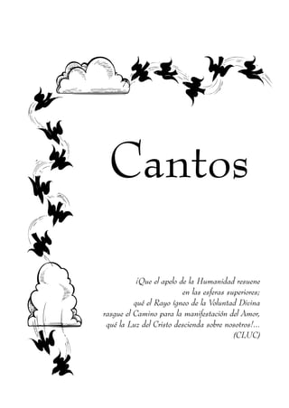 Cantos

           ¡Que el apelo de la Humanidad resuene
                          en las esferas superiores;
          qué el Rayo ígneo de la Voluntad Divina
rasgue el Camino para la manifestación del Amor,
 qué la Luz del Cristo descienda sobre nosotros!...
                                           (CLUC)
 