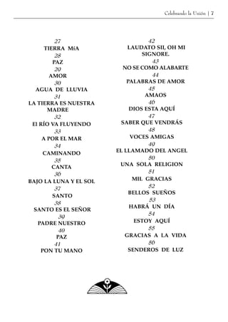Celebrando la Unión | 7




          27                        42
      TIERRA MíA            LAUDATO SII, OH MI
          28                      SIGNORE.
         PAZ                         43
          29              NO SE COMO ALABARTE
        AMOR                         44
          30                PALABRAS DE AMOR
  AGUA DE LLUVIA                    45
          31                       AMAOS
LA TIERRA ES NUESTRA                46
       MADRE                 DIOS ESTA AQUÍ
          32                        47
 El RÍO VA FLUYENDO       SABER QUE VENDRÁS
          33                        48
     A POR EL MAR             VOCES AMIGAS
          34                        49
     CAMINANDO          EL LLAMADO DEL ANGEL
                                    50
          35
                         UNA SOLA RELIGION
         CANTA
                                    51
          36
BAJO LA LUNA Y EL SOL          MIL GRACIAS
          37                        52
                             BELLOS SUEÑOS
         SANTO
                                    53
          38
                             HABRÁ UN DÍA
 SANTO ES EL SEÑOR
                                    54
            39
   PADRE NUESTRO               ESTOY AQUÍ
            40                      55
           PAZ             GRACIAS A LA VIDA
          41                        56
    PON TU MANO              SENDEROS DE LUZ
 