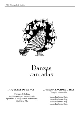 70 | Celebrando la Unión




                              Danzas
                             cantadas

  1.- FUERZAS DE LA PAZ                    2.- INANA LACHMA D´HAY
                                               (Yo soy el pan de vida)
          Fuerzas de la Paz,
  crezcan siempre, siempre más.                Inana Lachma d´hay,
Que reine la Paz y acaben las fronteras.       Inana Lachma d´hay,
            Mir Mirru Mir.                     Inana Lachma d´hay,
                                               Inana Lachma d´hay.
 