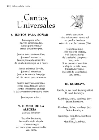 72 | Celebrando la Unión




          Cantos
         Universales
    8.- JUNTOS PARA SOÑAR                         sueña cantando,
                                            vive soñando un nuevo sol
               Juntos para soñar                en que los hombres
             nuevas inmensidades.          volverán a ser hermanos. (Bis)
              Juntos para entonar
             cantos de amor y paz.                 Si en tu camino
                                               sólo existe la tristeza,
         Juntos marchamos unidos,                y el llanto amargo
             juntos al amanecer.              de la soledad completa.
         Juntos poniendo cimientos                   Ven, canta...
       de un día nuevo que va a nacer.        Si es que no encuentras
                                              la alegría en esta tierra,
           Juntos miramos la vida,               búscala, hermano,
              juntos al amanecer,             más allá de las estrellas.
          Juntos formamos la espiga                  Ven, canta...
         del día nuevo que va a nacer.

          Juntos marchamos unidos,
                                                10.- KUMBAYA
          como escuadrón del amor,
          Juntos templamos en forja
                                          Kumbaya my Lord, kumbaya (ter)
      la paz de un mundo nuevo y mejor.
                                                O Lord, kumbaya.
              Juntos para soñar...
                                           Kumbaya, Jauna, kumbaya (ter)
                                                Jauna, kumbaya.
           9.- HIMNO DE LA                 Kumbaya, Señor, kumbaya (ter)
               ALEGRÍA                          Señor, kumbaya.
               Música: Beethoven
                                           Kumbaya, mon Dieu, kumbaya
              Escucha, hermano,                      (ter)
           la canción de la alegría,          Mon Dieu, kumbaya.
                el canto alegre
         del que espera un nuevo día.
                  Ven, canta,
 