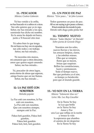 Celebrando la Unión | 73


       11.- PESCADOR                          13.- UN POCO DE PAZ
     Música: Cesáreo Gabarain            Música: "Give peace..." de John Lennon

     Tú has venido a la orilla,             Todos queremos un poco de paz.
no has buscado ni a sabios ni a ricos.      All we are saying is give peace a chance.
 Tan sólo quieres que yo te siga.             Il faut construire du monde la paix.
Señor, me has mirado a los ojos,            Denok nahi dugu pake pizka bat
sonriendo has dicho mi nombre.
 En la arena he dejado mi barca,               14.- TIEMPO NUEVO
   junto a Ti buscaré otro mar.             Música: "Judas Macbeo" de Haendel
                                              Sobre poema de Gerardo Diego
  Tú sabes bien lo que tengo.
En mi barca no hay oro ni espadas,                Nuestros son los soles,
  tan sólo redes y mi trabajo.                 suaves lluvias y las nieves,
    Señor, me has mirado...                    los arroyos limpios, claros,
                                                   y las esbeltas mieses.
    Tú necesitas mis manos,                        Olas que se rompen,
mi cansancio que a otros descanse,                 flores que se mecen,
amor que quiera seguir amando.                      brisas que suspiran.
     Señor, me has mirado...                    Brillan las constelaciones,
                                                   lucen y permanecen.
  Tú, pescador de otros lagos,                    Todo el tiempo nuevo,
ansia eterna de almas que esperan,             flor que perfuma ya el aire,
 amigo bueno que así me llamas.                  es tiempo ya bendecido
     Señor, me has mirado ...                  para que al mundo guarde.


   12.- LA PAZ ESTÉ CON
         NOSOTROS                        15.- YO SOY EN LA TIERRA
          Melodía popular                     Música “Solamente Una vez”
                                              Letra: Ma. Luz Rey Cascallar
La Paz esté con nosotros, la Paz
     esté con nosotros,                            En la Tierra Yo Soy
   La Paz esté con nosotros.                        la Luz que brilla
  Que con nosotros siempre,                        en la Tierra Yo Soy
      siempre esté la Paz.                             Amor y Paz
                                             una Luz que refleja en la noche
 Pakea beti gurekin, Pakea beti                      y renace la vida
          gurekin,                             la esperanza que alumbra
      Pakea beti gurekin.                      el camino de mi despertar
 Pakea beti, beti, beti gurekin.                   En la Tierra Yo Soy
 