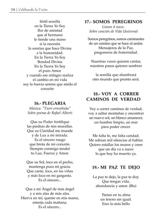 74 | Celebrando la Unión


                    fértil semilla          17.- SOMOS PEREGRINOS
                en la Tierra Yo Soy                  Canon 4 voces.
                  flor de amistad            Sobre canción de Vida Universal
                 que al hermano
               le tiende una mano            Somos peregrinos, somos caminantes
                    si la necesita            de un camino que se hace al andar.
           la sonrisa que hace Divina               Mensajeros de la Paz,
                 a la humanidad.                 pregoneros de fraternidad.
                En la Tierra Yo Soy
                  Bondad Divina               Nuestras voces quieren cantar,
                En la Tierra Yo Soy           nuestros pasos quieren sembrar
                   el puro Amor
          y cuando ese milagro realiza           la semilla que alumbrará
              el cambio en mi vida             otro mundo que pronto será.
        soy la fuerza serena que anida el
                     corazón
                                              18.- VOY A CORRER
                                            CAMINOS DE VERDAD
               16.- PLEGARIA
           Música: "Txori erresiñuka"         Voy a correr caminos de verdad,
          Sobre poema de Rafael Alberti      voy a saltar montañas y encontrar
                                             un nuevo sol, un blanco amanecer,
             Que su Poder fortifique            un hombre limpio, un mar
          las piedras de mis murallas.               para poder crecer.
          Que su Claridad me inunde
              y de Luz a mi mirada.           Me falta fe, me falta caridad.
                Es el sincero ruego          Me sobran mil silencios al hablar.
            que brota de mi corazón.         Quiero estallar los muros y creer
            Siempre conmigo tendré                que un día va a nacer
             tu Luz, Fuerza y Amor.             lo que hoy ha muerto ya.

          Que su Sol, loco en el pecho,
           mantenga pura mi gracia.            19.- MI PAZ TE DEJO
          Que cante, loco, en las viñas
          y más loco en mi garganta.            La paz te dejo, la paz te doy.
                Es el sincero...                     Que tengas vida,
                                                 abundancia y amor. (Bis)
        Que a mi Ángel de más ángel
           y a mis alas de más alas.                 Tienes en tu alma
      Hierva en mí, queme en mis mares,             un tesoro sin igual.
             emerja cada mañana.                     Eres lo más bello
                Es el sincero...
 