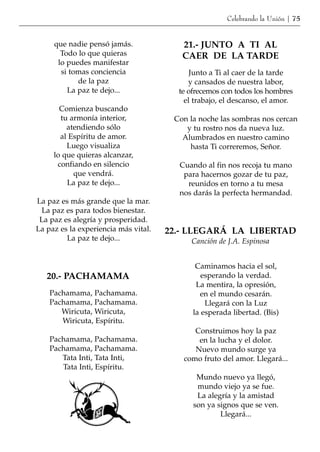 Celebrando la Unión | 75


     que nadie pensó jamás.              21.- JUNTO A TI AL
       Todo lo que quieras               CAER DE LA TARDE
      lo puedes manifestar
       si tomas conciencia                  Junto a Ti al caer de la tarde
            de la paz                      y cansados de nuestra labor,
         La paz te dejo...              te ofrecemos con todos los hombres
                                          el trabajo, el descanso, el amor.
       Comienza buscando
       tu armonía interior,            Con la noche las sombras nos cercan
         atendiendo sólo                  y tu rostro nos da nueva luz.
       al Espíritu de amor.              Alumbrados en nuestro camino
         Luego visualiza                   hasta Ti correremos, Señor.
     lo que quieras alcanzar,
      confiando en silencio             Cuando al fin nos recoja tu mano
           que vendrá.                   para hacernos gozar de tu paz,
         La paz te dejo...                reunidos en torno a tu mesa
                                        nos darás la perfecta hermandad.
La paz es más grande que la mar.
 La paz es para todos bienestar.
 La paz es alegría y prosperidad.
La paz es la experiencia más vital.   22.- LLEGARÁ LA LIBERTAD
         La paz te dejo...                 Canción de J.A. Espinosa


                                             Caminamos hacia el sol,
   20.- PACHAMAMA                              esperando la verdad.
                                             La mentira, la opresión,
    Pachamama, Pachamama.                     en el mundo cesarán.
    Pachamama, Pachamama.                       Llegará con la Luz
       Wiricuta, Wiricuta,                  la esperada libertad. (Bis)
       Wiricuta, Espíritu.
                                            Construimos hoy la paz
    Pachamama, Pachamama.                    en la lucha y el dolor.
    Pachamama, Pachamama.                   Nuevo mundo surge ya
       Tata Inti, Tata Inti,             como fruto del amor. Llegará...
       Tata Inti, Espíritu.
                                             Mundo nuevo ya llegó,
                                             mundo viejo ya se fue.
                                             La alegría y la amistad
                                            son ya signos que se ven.
                                                    Llegará...
 