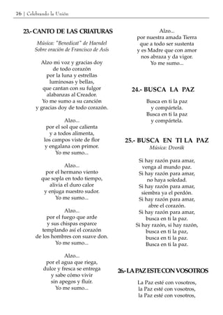 76 | Celebrando la Unión


   23.- CANTO DE LAS CRIATURAS                             Alzo...
                                                  por nuestra amada Tierra
         Música: "Benedicat" de Haendel            que a todo ser sustenta
        Sobre oración de Francisco de Asís        y es Madre que con amor
                                                    nos abraza y da vigor.
           Alzo mi voz y gracias doy                    Yo me sumo...
                 de todo corazón
              por la luna y estrellas
               luminosas y bellas,
            que cantan con su fulgor             24.- BUSCA LA PAZ
              alabanzas al Creador.
            Yo me sumo a su canción                   Busca en ti la paz
         y gracias doy de todo corazón.                y compártela.
                                                      Busca en ti la paz
                     Alzo...                           y compártela.
             por el sol que calienta
              y a todos alimenta,
            los campos viste de flor           25.- BUSCA EN TI LA PAZ
            y engalana con primor.                      Música: Dvorák
                 Yo me sumo...
                                                   Si hay razón para amar,
                     Alzo...                         venga al mundo paz.
            por el hermano viento                  Si hay razón para amar,
           que sopla en todo tiempo,                    no haya soledad.
              alivia el duro calor                 Si hay razón para amar,
            y enjuga nuestro sudor.                  siembra ya el perdón.
                 Yo me sumo...                     Si hay razón para amar,
                                                        abre el corazón.
                      Alzo...                      Si hay razón para amar,
              por el fuego que arde                    busca en ti la paz.
              y sus chispas esparce               Si hay razón, si hay razón,
            templando así el corazón                   busca en ti la paz,
         de los hombres con suave don.                 busca en ti la paz.
                  Yo me sumo...                        Busca en ti la paz.

                     Alzo...
             por el agua que riega,
            dulce y fresca se entrega        26.- LAPAZ ESTE CON VOSOTROS
               y sabe cómo vivir
               sin apegos y fluír.                 La Paz esté con vosotros,
                 Yo me sumo...                     la Paz esté con vosotros,
                                                   la Paz esté con vosotros,
 