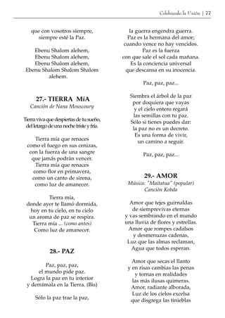 Celebrando la Unión | 77


   que con vosotros siempre,                   la guerra engendra guerra.
      siempre esté la Paz.                    Paz es la hermana del amor;
                                            cuando vence no hay vencidos.
    Ebenu Shalom alehem,                             Paz es la fuerza
    Ebenu Shalom alehem,                   con que sale el sol cada mañana.
    Ebenu Shalom alehem,                        Es la conciencia universal
 Ebenu Shalom Shalom Shalom                  que descansa en su inocencia.
         alehem.
                                                    Paz, paz, paz...

                                              Siembra el árbol de la paz
      27.- TIERRA MíA                          por doquiera que vayas
   Canción de Nana Mouscoury                    y el cielo entero regará
                                               las semillas con tu paz.
Tierra viva que despiertas de tu sueño,       Sólo si tienes puedes dar:
 del letargo de una noche triste y fría.       la paz no es un decreto.
                                                Es una forma de vivir,
     Tierra mía que renaces                       un camino a seguir.
 como el fuego en sus cenizas,
  con la fuerza de una sangre                       Paz, paz, paz...
   que jamás podrán vencer.
     Tierra mía que renaces
    como flor en primavera,
   como un canto de sirena,                         29.- AMOR
     como luz de amanecer.                   Música: "Maitatua" (popular)
                                                   Canción Kobda
           Tierra mía,
 donde ayer te llamó dormida,                 Amor que tejes guirnaldas
   hoy en tu cielo, en tu cielo                de siemprevivas eternas
  un aroma de paz se respira.               y vas sembrando en el mundo
    Tierra mía ... (como antes)             una lluvia de flores y estrellas.
    Como luz de amanecer.                    Amor que rompes cadalsos
                                               y desmenuzas cadenas,
                                             Luz que las almas reclaman,
                                               Agua que todos esperan.
             28.- PAZ
                                               Amor que secas el llanto
         Paz, paz, paz,                      y en risas cambias las penas
      el mundo pide paz.                        y tornas en realidades
   Logra la paz en tu interior                 las más ilusas quimeras.
 y derrámala en la Tierra. (Bis)              Amor, radiante alborada,
                                               Luz de los cielos excelsa
      Sólo la paz trae la paz,                que disgrega las tinieblas
 