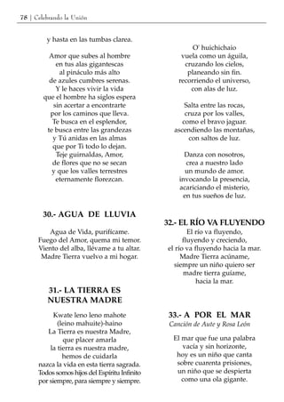 78 | Celebrando la Unión


         y hasta en las tumbas clarea.
                                                         O' huichichaio
          Amor que subes al hombre                   vuela como un águila,
            en tus alas gigantescas                   cruzando los cielos,
              al pináculo más alto                     planeando sin fin.
          de azules cumbres serenas.                recorriendo el universo,
            Y le haces vivir la vida                    con alas de luz.
        que el hombre ha siglos espera
           sin acertar a encontrarte                  Salta entre las rocas,
          por los caminos que lleva.                  cruza por los valles,
           Te busca en el esplendor,                 como el bravo jaguar.
         te busca entre las grandezas             ascendiendo las montañas,
           y Tú anidas en las almas                    con saltos de luz.
           que por Ti todo lo dejan.
            Teje guirnaldas, Amor,                    Danza con nosotros,
           de flores que no se secan                  crea a nuestro lado
           y que los valles terrestres                un mundo de amor.
            eternamente florezcan.                  invocando la presencia,
                                                    acariciando el misterio,
                                                     en tus sueños de luz.

        30.- AGUA DE LLUVIA
                                                32.- EL RÍO VA FLUYENDO
         Agua de Vida, purifícame.                      El río va fluyendo,
      Fuego del Amor, quema mi temor.                 fluyendo y creciendo,
      Viento del alba, llévame a tu altar.      el río va fluyendo hacia la mar.
       Madre Tierra vuelvo a mi hogar.               Madre Tierra acúname,
                                                  siempre un niño quiero ser
                                                      madre tierra guíame,
                                                           hacia la mar.
         31.- LA TIERRA ES
         NUESTRA MADRE
            Kwate leno leno mahote               33.- A POR EL MAR
             (leino mahuite)-haino               Canción de Aute y Rosa León
         La Tierra es nuestra Madre,
               que placer amarla                  El mar que fue una palabra
          la tierra es nuestra madre,                vacía y sin horizonte,
               hemos de cuidarla                   hoy es un niño que canta
      nazca la vida en esta tierra sagrada.        sobre cuarenta prisiones,
      Todos somos hijos del Espíritu Infinito      un niño que se despierta
      por siempre, para siempre y siempre.           como una ola gigante.
 