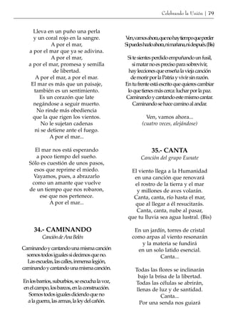 Celebrando la Unión | 79


     Lleva en un puño una perla
     y un coral rojo en la sangre.              V vamosahora,quenohaytiempoqueperder
                                                  en,
             A por el mar,                      Sipuedeshazloahora,nimañana,nidespués.(Bis)
   a por el mar que ya se adivina.
             A por el mar,                       Si te sientes perdido empuñando un fusil,
   a por el mar, promesa y semilla                 si matar no es preciso para sobrevivir,
              de libertad.                       hay lecciones que enseña la vieja canción
      A por el mar, a por el mar.                 de morir por la Patria y vivir sin razón.
    El mar es más que un paisaje,               En tu frente está escrito que quieres cambiar
     también es un sentimiento.                  lo que tienes más cerca: luchar por la paz.
        Es un corazón que late                  Caminando y cantando este mismo cantar.
     negándose a seguir muerto.                     Caminando se hace camino al andar.
       No rinde más obediencia
     que la que rigen los vientos.                        Ven, vamos ahora...
         No le sujetan cadenas                          (cuatro veces, alejándose)
      ni se detiene ante el fuego.
             A por el mar...

     El mar nos está esperando                               35.- CANTA
      a poco tiempo del sueño.                         Canción del grupo Eunate
   Sólo es cuestión de unos pasos,
     esos que reprime el miedo.                   El viento llega a la Humanidad
     Vayamos, pues, a abrazarlo                    en una canción que renovará
    como un amante que vuelve                      el rostro de la tierra y el mar
   de un tiempo que nos robaron,                    y millones de aves volarán.
       ese que nos pertenece.                      Canta, canta, río hasta el mar,
            A por el mar...                        que al llegar a él resucitarás.
                                                    Canta, canta, nube al pasar,
                                                 que tu lluvia sea agua lustral. (Bis)

     34.- CAMINANDO                                 En un jardín, torres de cristal
         Canción de Ana Belén                      como arpas al viento resonarán
                                                       y la materia se fundirá
Caminando y cantando una misma canción               en un solo latido esencial.
  somos todos iguales si decimos que no.                      Canta...
  Las escuelas, las calles, inmensa legión,
caminando y cantando una misma canción.              Todas las flores se inclinarán
                                                       bajo la brisa de la libertad.
En los barrios, suburbios, se escucha la voz,        Todas las células se abrirán,
en el campo, los barcos, en la construcción.          llenas de luz y de santidad.
  Somos todos iguales diciendo que no                            Canta...
  a la guerra, las armas, la ley del cañón.            Por una senda nos guiará
 