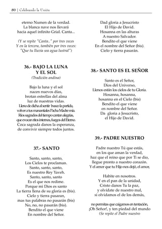 80 | Celebrando la Unión


     eterno Numen de la verdad.                          Dad gloria a Jesucristo
      La blanca nave nos llevará                            El Hijo de David.
   hacia aquel infinito Grial. Canta...                  Hosanna en las alturas
                                                          A nuestro Salvador.
   (Y se repite "Canta.." por tres veces                  Bendito el que viene
  Y en la tercera, también por tres veces:            En el nombre del Señor (bis).
    "Que tu lluvia sea agua lustral")                    Cielo y tierra pasarán.



        36.- BAJO LA LUNA
              Y EL SOL                              38.- SANTO ES EL SEÑOR
              (Tradición andina)
                                                             Santo es el Señor,
             Bajo la luna y el sol                          Dios del Universo,
             nacen nuevos días,                      Llenos están los cielos de tu Gloria.
         brotan estrellas del alma                          Hosanna, hosanna,
           luz de nuestras vidas.                        hosanna en el Cielo (bis)
     Lleno de dicha al sentir busco la partida,            Bendito el que viene
   volver a tus manantiales Pacha Madre mía.              en nombre del Señor.
    Ríos sagrados del tiempo cantan alegrías,             Da gloria a Jesucristo,
   que evocan ritos internos, fuegos del Eterno.             el Hijo de David.
   Coca sagrada danos la esperanza,
    de convivir siempre todos juntos.

                                                      39.- PADRE NUESTRO

                37.- SANTO                              Padre nuestro Tú que estás,
                                                        en los que aman la verdad,
           Santo, santo, santo,                    haz que el reino que por Ti se dio,
        Los Cielos te proclaman.                    llegue pronto a nuestro corazón.
           Santo, santo, santo,                    Y el amor que tu Hijo nos dejó, el amor,
          Es nuestro Rey Yaveh.
            Santo, santo, santo                             Habite en nosotros.
          Es el que nos redime.                          Y en el pan de la unidad,
         Porque mi Dios es santo                          Cristo danos Tu la paz,
   La tierra llena de su gloria es (bis).               y olvídate de nuestro mal,
          Cielo y tierra pasaran,                     si olvidamos el de los demás,
   mas tus palabras no pasarán (bis)
        No, no, no pasarán (bis).                   no permitas que caigamos en tentación,
           Bendito el que viene                    ¡Oh Señor!, y ten piedad del mundo
          En nombre del Señor.                           (Se repite el Padre nuestro
 
