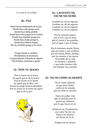 Celebrando la Unión | 81


       en el pan de la unidad)             42.- LAUDATO SII,
                                            OH MI SIGNORE.
            40.- PAZ                       Laudato sii, oh mi signore.
                                           Laudato sii, oh mi signore.
 Señor hazme instrumento de tu paz.        Laudato sii, oh mi signore.
   Donde haya odio ponga amor,             Laudato sii, oh mi signore.
     donde haya ofensa perdón,
donde haya error ponga yo tu verdad.         Por la creación entera,
   Donde haya tinieblas ponga luz,           por el sol y por la luna,
    donde haya dudas ponga fe,             por el viento y las estrellas,
     donde haya tristeza alegría,          por el agua y por el fuego.
 Oh, oh, mi Señor ponga yo tu amor.
                                          Por la hermana madre Tierra,
                                          que nos nutre y nos sostiene,
    Porque dando yo recibiré,             por los frutos, flores, hierbas,
   Olvidándome te encontraré,              por los montes y los mares.
Comprendiendo al hombre te seguiré             El sentido de la vida
  Oh mi Señor, enséñame a querer.             es cantarte y alabarte
                                             y que toda nuestra vida
                                            sea siempre una canción.
    41.- PON TU MANO

     Pon tu mano en la mano
   de aquel que te da la mano.         43.- NO SE COMO ALABARTE
     Pon tu mano en la mano
     de aquel que te dice: ven.               No sé como alabarte,
El será tu amigo hasta la eternidad.            ni que decir Señor,
Pon tu mano en la mano de aquel                confío en tu mirada
        que te da la paz.                    que me abre el corazón.

                                              Toma mi pobre vida
                                             que es sencilla ante Ti,
                                              quiere ser alabanza
                                             por lo que haces en mí.

                                           Siento en mi Tú presencia,
                                              soy como Tú me ves,
                                               bajas a mi miseria,
                                               me llenas de Tu fe.

                                              Indigno de tus dones,
 