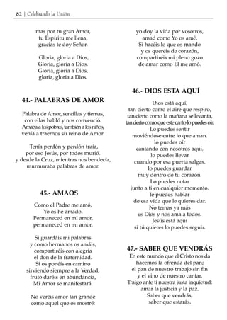 82 | Celebrando la Unión


        mas por tu gran Amor,                     yo doy la vida por vosotros,
         tu Espíritu me llena,                      amad como Yo os amé.
         gracias te doy Señor.                     Si hacéis lo que os mando
                                                    y os queréis de corazón,
         Gloria, gloria a Dios,                   compartiréis mi pleno gozo
         Gloria, gloria a Dios.                    de amar como El me amó.
         Gloria, gloria a Dios,
         gloria, gloria a Dios.

                                                46.- DIOS ESTA AQUÍ
  44.- PALABRAS DE AMOR                                    Dios está aquí,
                                               tan cierto como el aire que respiro,
  Palabra de Amor, sencillas y tiernas,       tan cierto como la mañana se levanta,
   con ellas habló y nos convenció.          tan cierto como que este canto lo puedes oír.
  Amaba a los pobres, también a los niños,                Lo puedes sentir
  venía a traernos su reino de Amor.             moviéndose entre lo que aman.
                                                            lo puedes oír
     Tenía perdón y perdón traía,                  cantando con nosotros aquí.
    por eso Jesús, por todos murió.                       lo puedes llevar
y desde la Cruz, mientras nos bendecía,           cuando por esa puerta salgas.
    murmuraba palabras de amor.                          lo puedes guardar
                                                    muy dentro de tu corazón.
                                                          Lo puedes notar
                                                junto a ti en cualquier momento.
          45.- AMAOS                                      le puedes hablar
                                                  de esa vida que le quieres dar.
       Como el Padre me amó,                              No temas ya más
          Yo os he amado.                           es Dios y nos ama a todos.
       Permaneced en mi amor,                              Jesús está aquí
       permaneced en mi amor.                     si tú quieres lo puedes seguir.
        Si guardáis mi palabras
      y como hermanos os amáis,
        compartiréis con alegría             47.- SABER QUE VENDRÁS
        el don de la fraternidad.             En este mundo que el Cristo nos da
         Si os ponéis en camino                  hacemos la ofrenda del pan;
    sirviendo siempre a la Verdad,             el pan de nuestro trabajo sin fin
      fruto daréis en abundancia,                 y el vino de nuestro cantar.
        Mi Amor se manifestará.              Traigo ante ti nuestra justa inquietud:
                                                   amar la justicia y la paz.
      No veréis amor tan grande                        Saber que vendrás,
      como aquel que os mostré:                         saber que estarás,
 